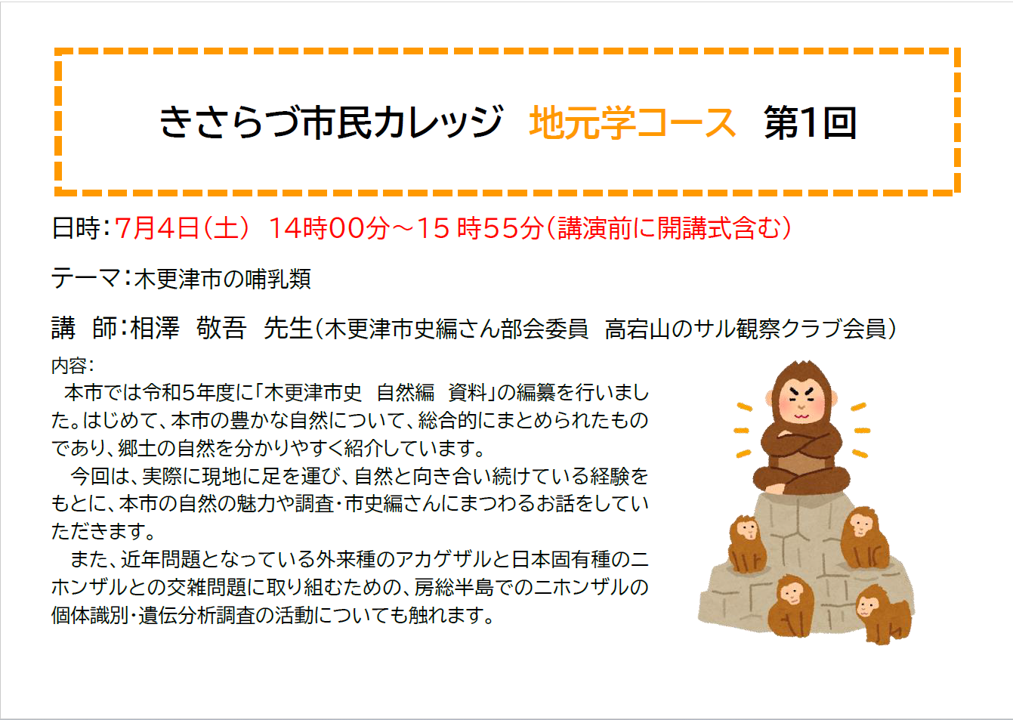 きさらづ市民カレッジ 地元学コース 第1回 日時:7月4日(土曜日) 14時00分~15時55分(講演前に開講式含む) テーマ:木更津市の哺乳類 講 師:相澤 敬吾 先生(木更津市史編さん部会委員 高宕山のサル観察クラブ会員) 内容: 本市では令和5年度に「木更津市史 自然編 資料」の編纂を行いました。はじめて、本市の豊かな自然について、総合的にまとめられたものであり、郷土の自然を分かりやすく紹介しています。 今回は、実際に現地に足を運び、事前と向き合い続けている経験をもとに、本市の自然の魅力や調査・市史編さんにまつわるお話をしていただきます。 また、近年問題となっている外来種のアカゲザルと日本固有種のニホンザルとの交雑問題に取り組むための、房総半島でのニホンザルの個体識別・遺伝分析調査の活動についても触れます。