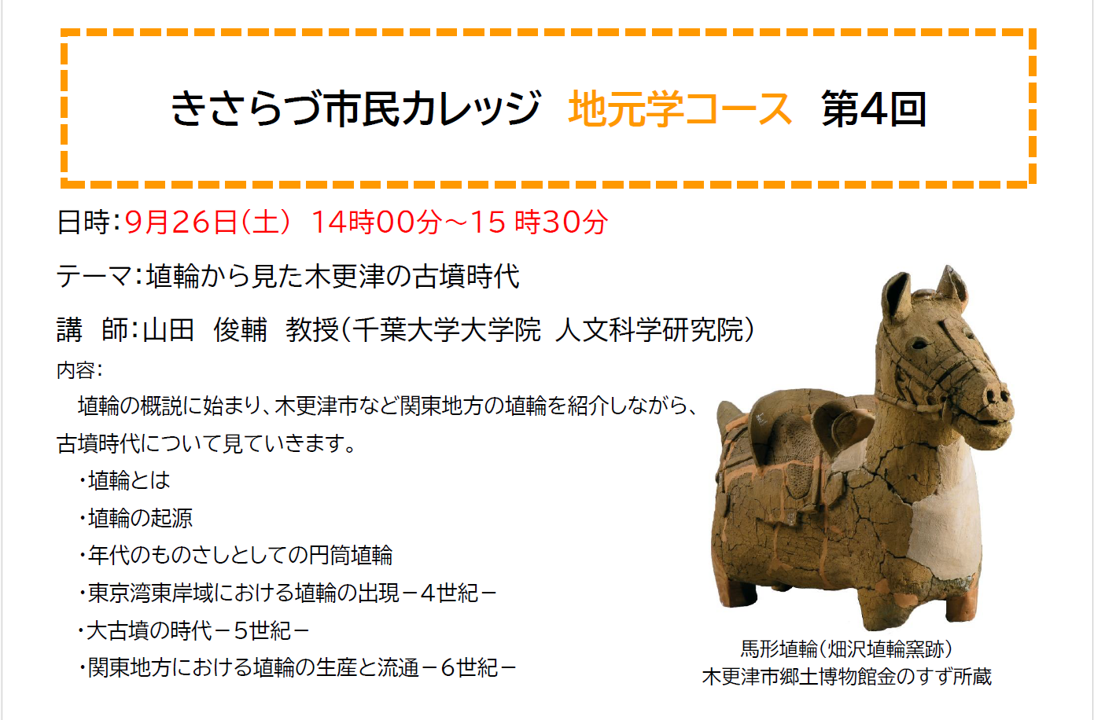 きさらづ市民カレッジ 地元学コース第4回 日時:9月26日(土曜日) 14時00分~15時30分 テーマ:埴輪から見た木更津の古墳時代 講 師:山田 俊輔 教授(千葉大学大学院 人文科学研究院) 内容: 埴輪の概説に始まり、木更津市など関東地方の埴輪を紹介しながら、古墳時代について見ていきます。 ・埴輪とは ・埴輪の起源 ・年代のものさしとしての円筒埴輪 ・東京湾東岸域における埴輪の出現-4世紀- ・大古墳の時代-5世紀- ・関東地方における埴輪の生産と流通-6世紀-