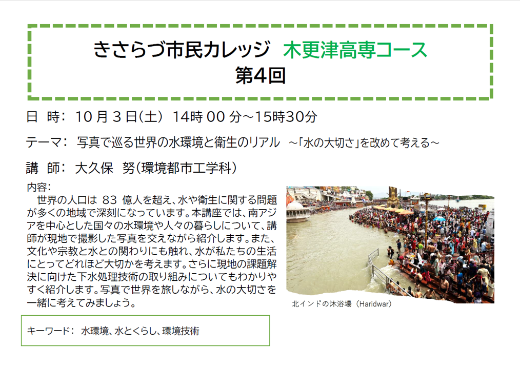 きさらづ市民カレッジ 木更津高専コース 第4回 日 時: 10月3日(土曜日) 14時00分~15時30分 テーマ: 写真で巡る世界の水環境と衛生のリアル 〜「水の大切さ」を改めて考える〜 講 師: 大久保 努(環境都市工学科) 内容: 世界の人口は83億人を超え、水や衛生に関する問題が多くの地域で深刻になっています。本講座では、南アジアを中心とした国々の水環境や人々の暮らしについて、講師が現地で撮影した写真を交えながら紹介します。また、文化や宗教と水との関わりにも触れ、水が私たちの生活にとってどれほど大切かを考えます。さらに現地の課題解決に向けた下水処理技術の取り組みについてもわかりやすく紹介します。写真で世界を旅しながら、水の大切さを一緒に考えてみましょう。 キーワード: 水環境、水とくらし、環境技術