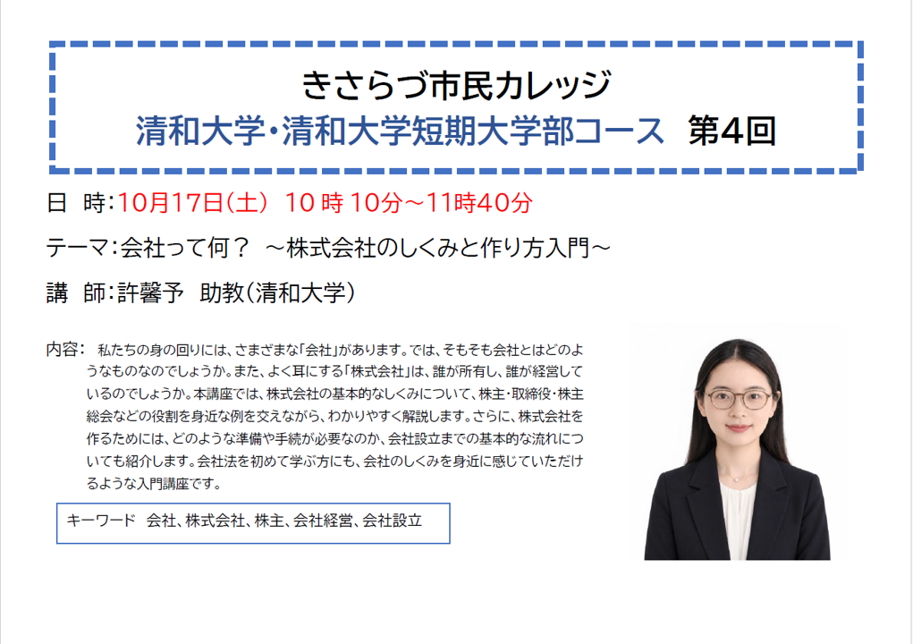 きさらづ市民カレッジ 清和大学・清和大学短期大学部コース 第4回 日 時:10月17日(土曜日) 10時10分~11時40分 テーマ:会社って何? ~株式会社のしくみと作り方入門~ 講 師:許馨予 助教(清和大学) 内容: 私たちの身の回りには、さまざまな「会社」があります。では、そもそも会社とはどのようなものなのでしょうか。また、よく耳にする「株式会社」は、誰が所有し、誰が経営しているのでしょうか。本講座では、株式会社の基本的なしくみについて、株主・取締役・株主総会などの役割を身近な例を交えながら、わかりやすく解説します。さらに、株式会社を作るためには、どのような準備や手続が必要なのか、会社設立までの基本的な流れについても紹介します。会社法を初めて学ぶ方にも、会社のしくみを身近に感じていただけるような入門講座です。 キーワード 会社、株式会社、株主、会社経営、会社設立