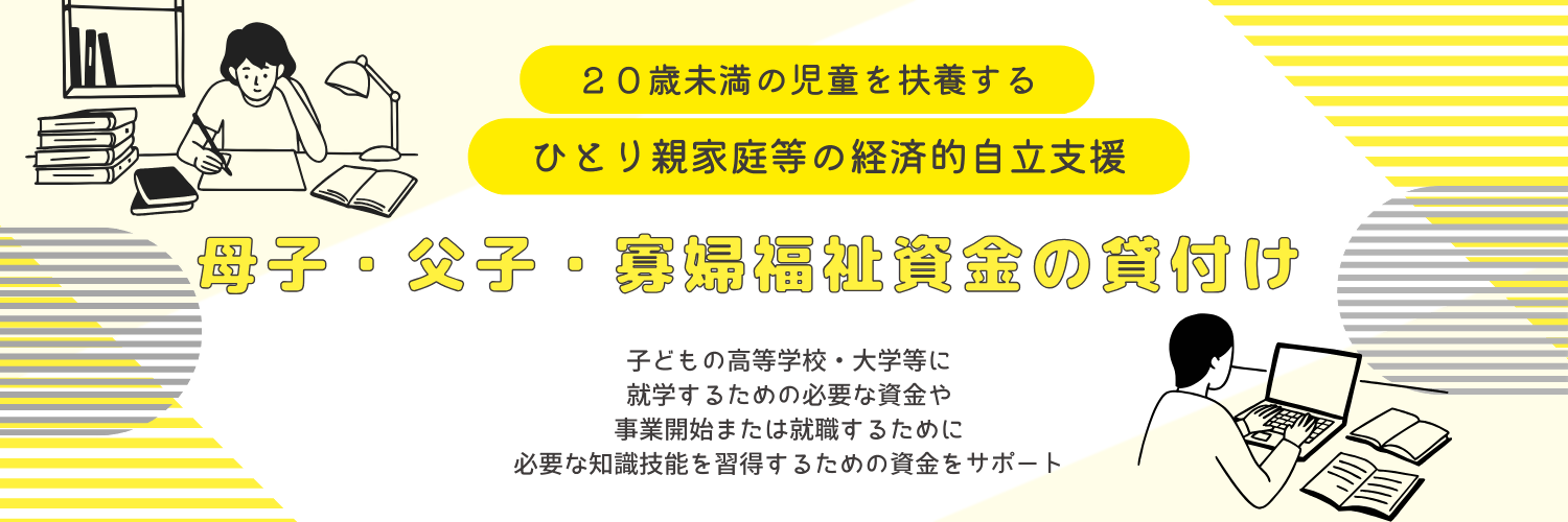 20歳未満の児童を扶養するひとり親家庭等の経済的自立支援「母子・父子・寡婦福祉資金の貸付け」子どもの高等学校・大学等に就学するための必要な資金や 事業開始または就職するために必要な知識技能を習得するための資金などをサポート