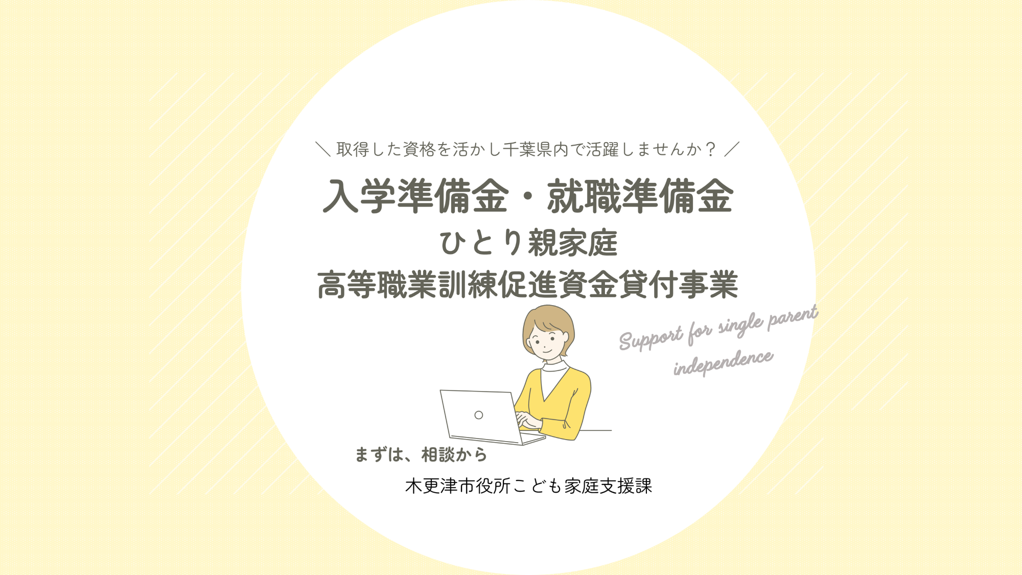 取得した資格を活かし千葉県内で活躍しませんか?ひとり親家庭高等職業訓練促進給付金を受けている方に入学準備金と就職準備金を貸付できます。「高等職業訓練促進資金貸付事業」まずは相談から木更津市役所こども家庭支援課