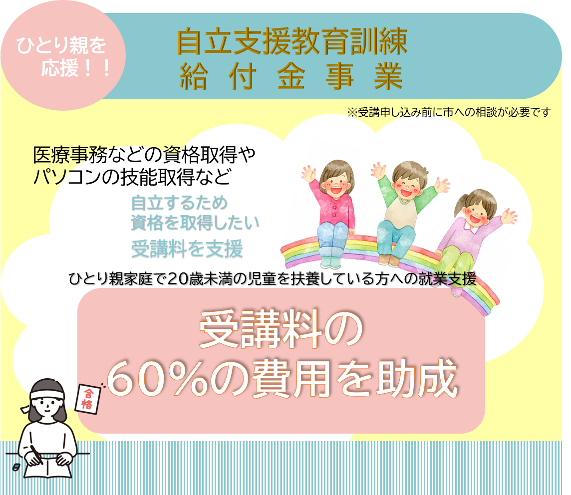 ひとり親家庭で20歳未満の児童を扶養している方への就業支援「自立支援教育訓練給付金事業」医療事務などの資格取得やパソコンの技能取得など自立するため資格を取得したいひとり親の方へ受講料の60%の費用を助成します。