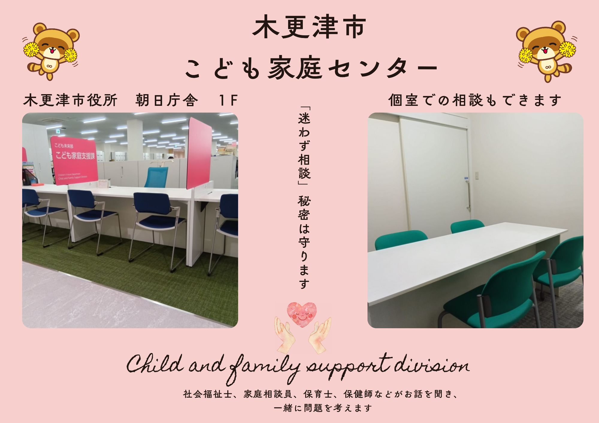 木更津市こども家庭センターは、社会福祉士、家庭相談員、保育士、保健師などがお話を聞き、一緒に問題を考えます。迷わずご相談ください。秘密は守ります。木更津市役所 朝日庁舎1階個室での相談もできます。
