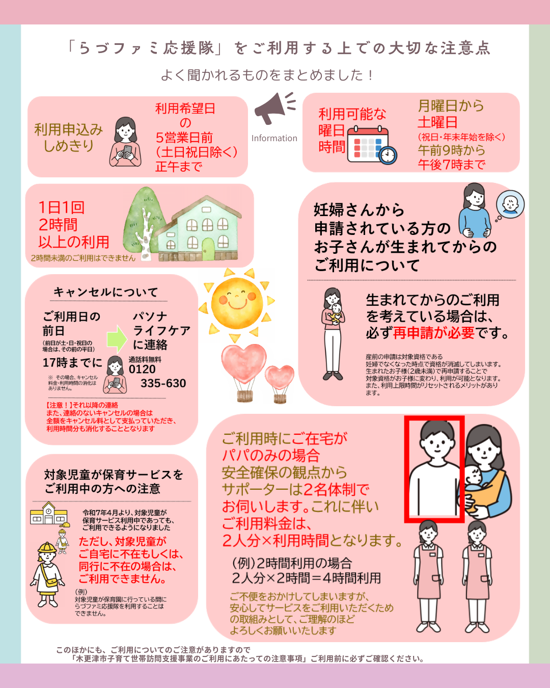らづファミ応援隊をご利用する上での大切な注意点。よく聞かれるものをまとめました!利用申込みの締切りは、利用希望日の5営業日前(土日祝日を除く)の正午まで。利用可能な曜日・時間は、月曜日から土曜日(祝日・年末年始を除く)午前9時から午後7時まで。1日1回2時間以上の利用。(2時間未満でのご利用はできません)妊婦さんから申請されている方のお子さまが生まれてからのご利用について。生まれてからのご利用を考えている場合は、必ず再申請が必要です。産前の申請は対象資格である妊婦でなくなった時点で資格が消滅してしまいます。生まれたお子様(2歳未満)で再申請することで、対象資格がお子様に変わり、利用が可能となります。また、利用上限時間がリセットされるメリットがあります。キャンセルについて。ご利用日の前日(前日が土日祝日の場合は、その前の平日)午後5時までにパソナライフケアに連絡してください。通話料無料0120-335-630その場合の、キャンセル料金、利用時間の消化はありません。ただし、それ以降の連絡、また連絡のないキャンセルの場合は、全額をキャンセル料として支払っていただき、利用時間分も消化することとなります。対象児童が保育サービスをご利用中の方への注意。令和7年4月より、対象児童が保育サービス利用中であっても、ご利用できるようになりました。ただし、対象児童がご自宅に不在、もしくは、同行に不在の場合は、利用できません。(例)対象児童が保育園に行っている間にらづファミ応援隊を利用することはできません。ご利用時にご在宅がパパのみの場合、安全確保の観点からサポーターは2名体制でお伺いします。これに伴いご利用料金は、2人分かける利用時間となります。(例)2時間利用の場合 2人分かける2時間で4時間利用となります。ご不便をおかけしてしまいますが、安心してサービスをご利用いただくための取組みとして、ご理解のほどよろしくお願いいたします。このほかにもご利用についてのご注意もありますので、「木更津市子育て世帯訪問支援事業のご利用にあたっての注意事項」をご利用前に必ずご確認ください。