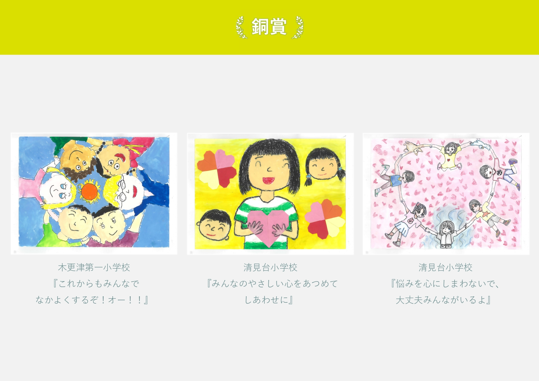 銅賞 木更津第一小学校 作品名「これからもみんなでなかよくするぞ おー」 円陣を組む6人の絵 清見台小学校 作品名「みんなのやさしい心をあつめて幸せに」 ハートを抱える女の子の絵 清見台小学校 作品名「悩みを心にしまわないで、 大丈夫みんながいるよ」 手をつないでハート形になる子供の絵