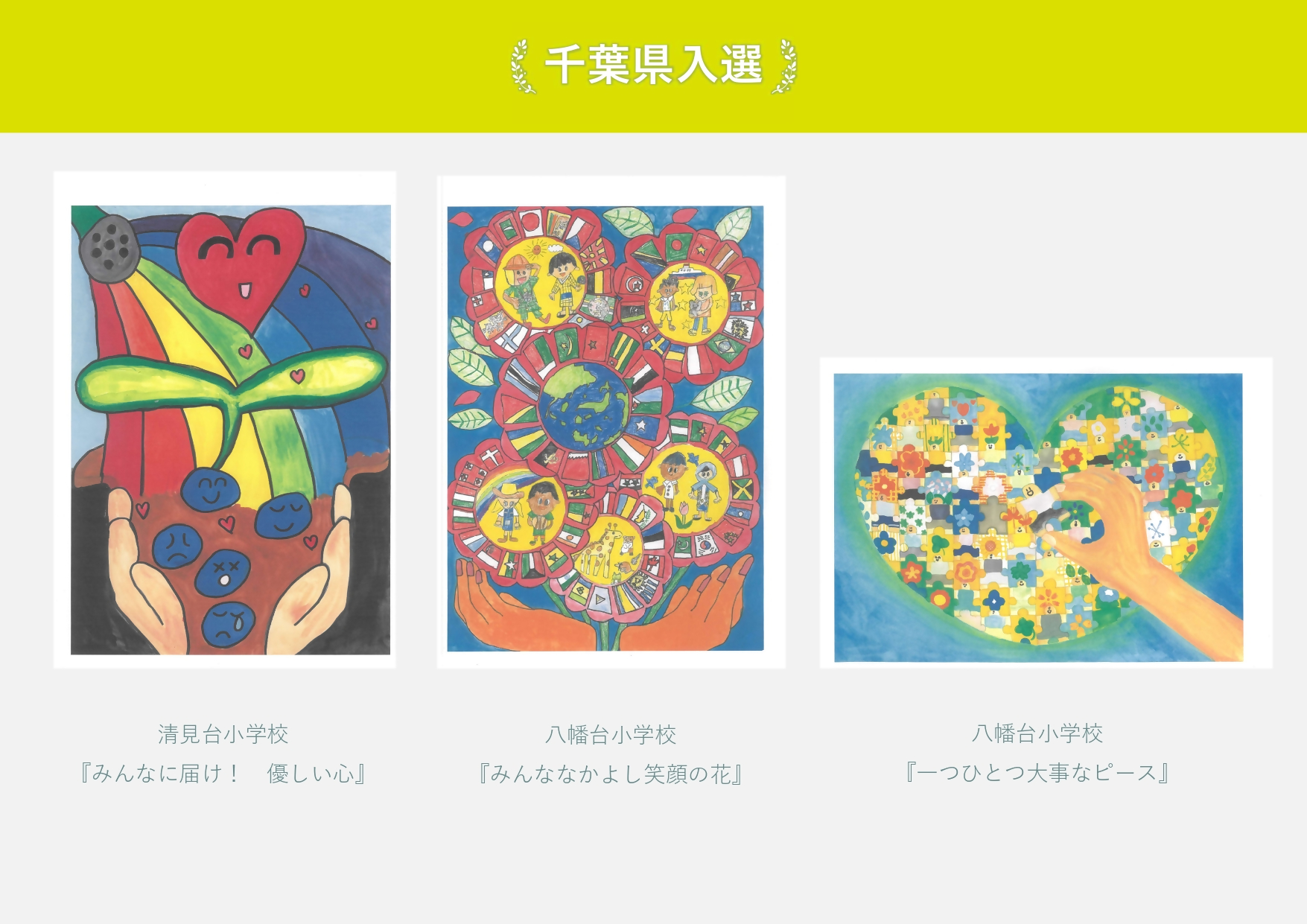 千葉県入選 清見台小学校 作品名「みんなに届け 優しい心」手のひらでハートの花を育てる絵 八幡台小学校 作品名「みんななかよし笑顔の花」世界の国々の人が映った花の絵 八幡台小学校 作品名「一つひとつ大事なピース」人型のパズルをはめる手の絵