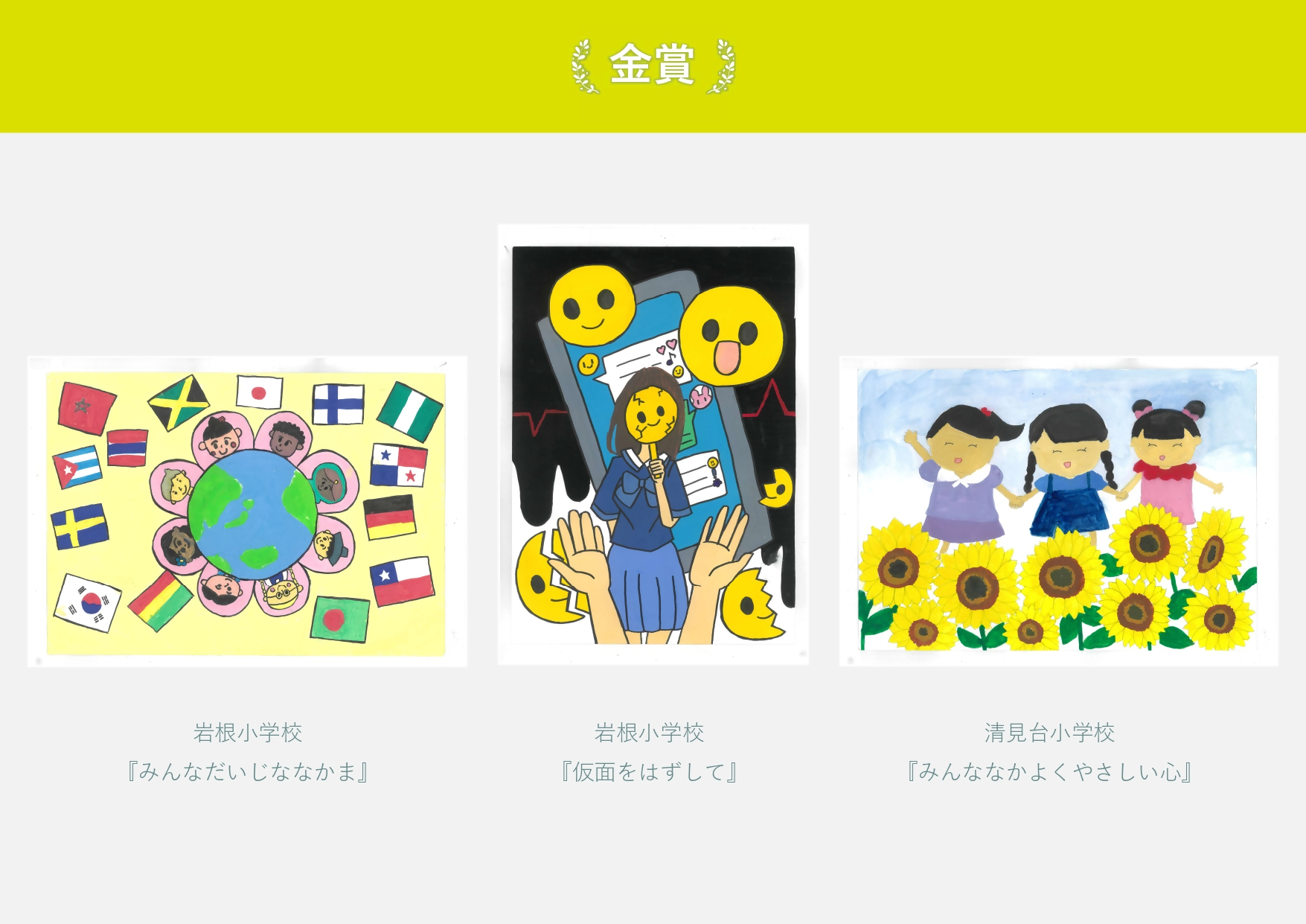 金賞 岩根小学校 作品名「みんなだいじななかま」地球を囲む世界の人々と国旗の絵 岩根小学校 作品名「仮面をはずして」 スマートフォンの前でひび割れた仮面をする生徒の絵 清見台小学校 作品名「みんななかよくやさしい心」三人の女の子が手をつないでいる絵