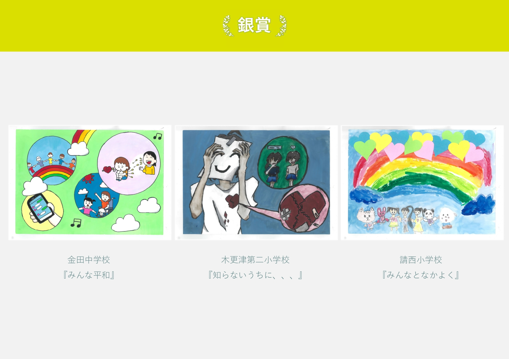 銀賞 金田中学校 作品名「みんな平和」 言葉で傷つく人、手をつないでいる人の絵 木更津第二小学校「知らないうちに」 神の顔を付けて心にひびが入っている絵 請西小学校 作品名「みんなとなかよく」 虹の下で子供と動物が手をつないでいる絵