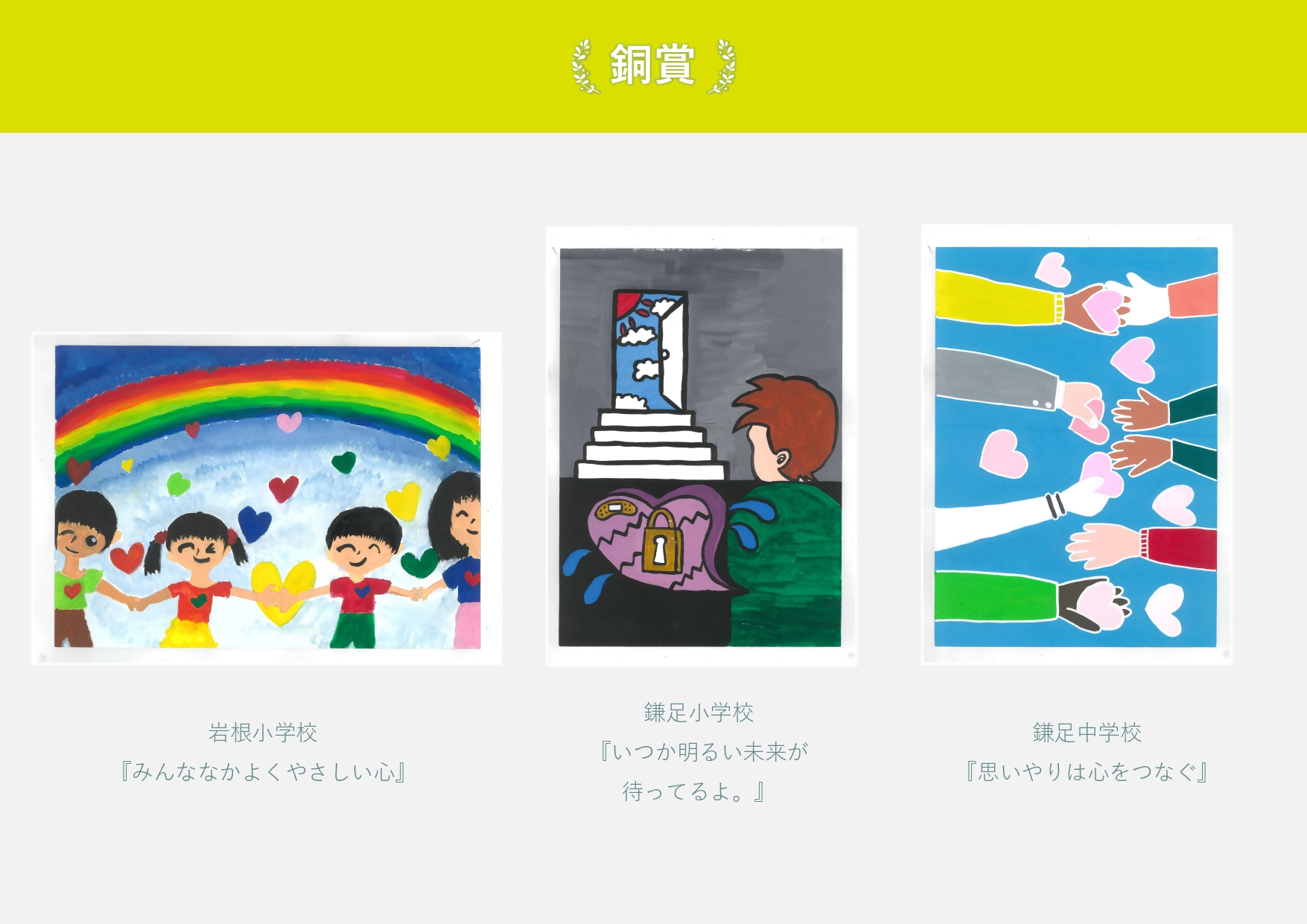 銅賞 岩根小学校 作品名「みんななかよくやさしい心」 虹の下で手をつなぐ子どもの絵 鎌足小学校 作品名「いつか明るい未来が待ってるよ」暗闇からドアの外の青空を眺める絵 鎌足中学校 作品名「思いやりは心をつなぐ」 8本の腕でハートを手渡ししている絵