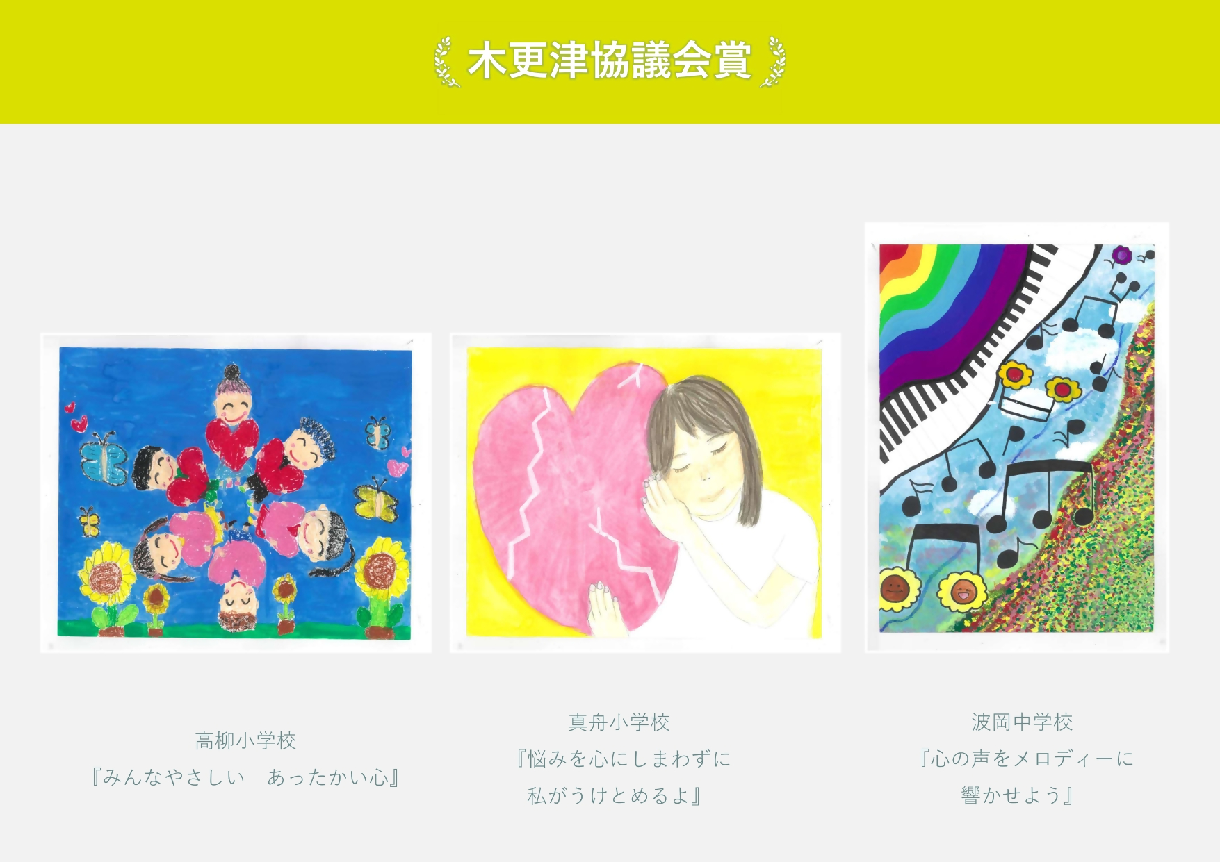 木更津協議会賞 高柳小学校 作品名「みんなやさしいあったかい心」6人の子供が笑顔で輪になっている絵 真舟小学校 作品名「悩みを心にしまわずに私がうけとめるよ」ひびの入ったハートに寄り添う女性の絵 波岡中学校 作品名「心の声をメロディーに響かせよう」花の咲いた音符の絵