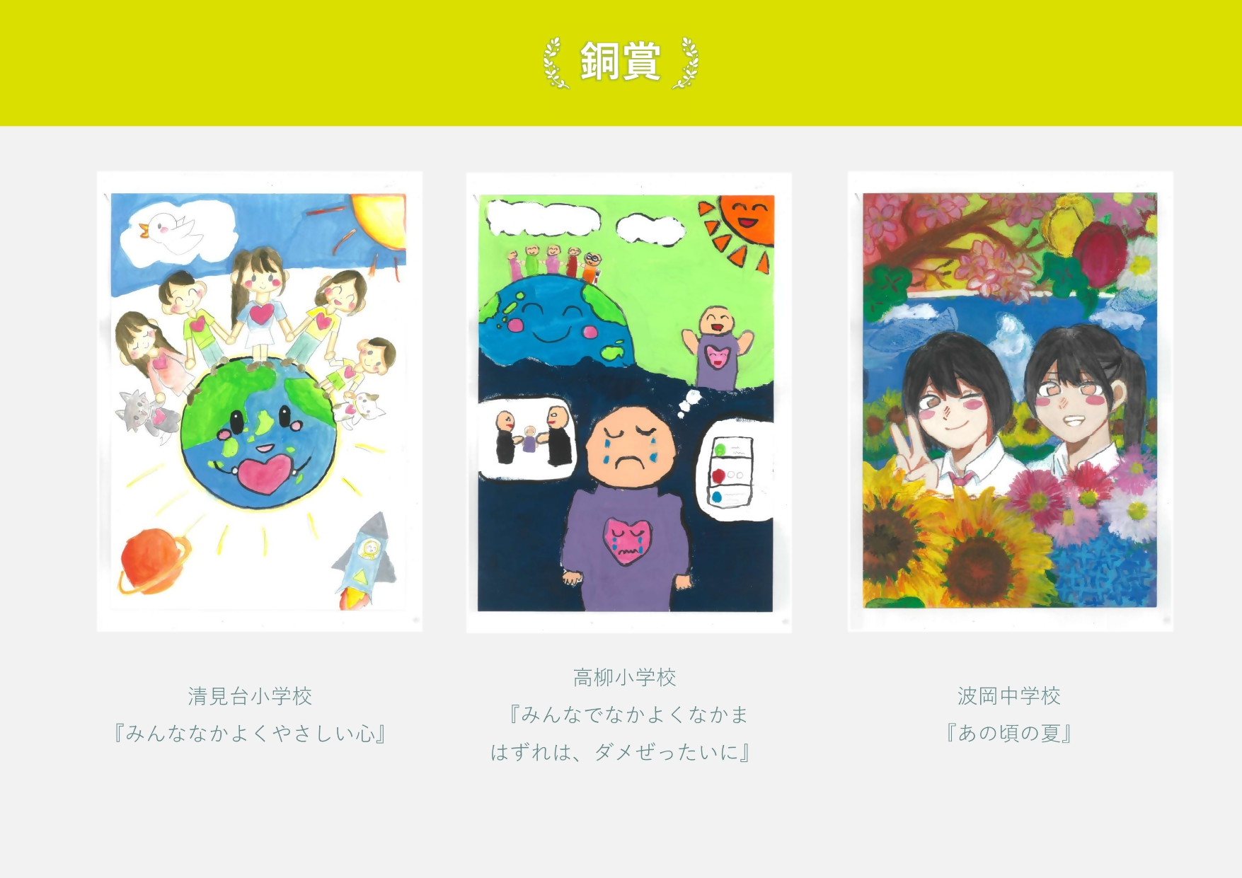 銅賞 清見台小学校 作品名「みんななかよくやさしい心」地球の上でておつなぐ子どもと犬猫の絵 高柳小学校 作品名「みんなでなかよくなかまはずれはダメぜったいに」仲良くなることを想像して悲しんでいる絵  波岡中学校 作品名「あの頃の夏」 花に囲まれた2人の女生徒の絵