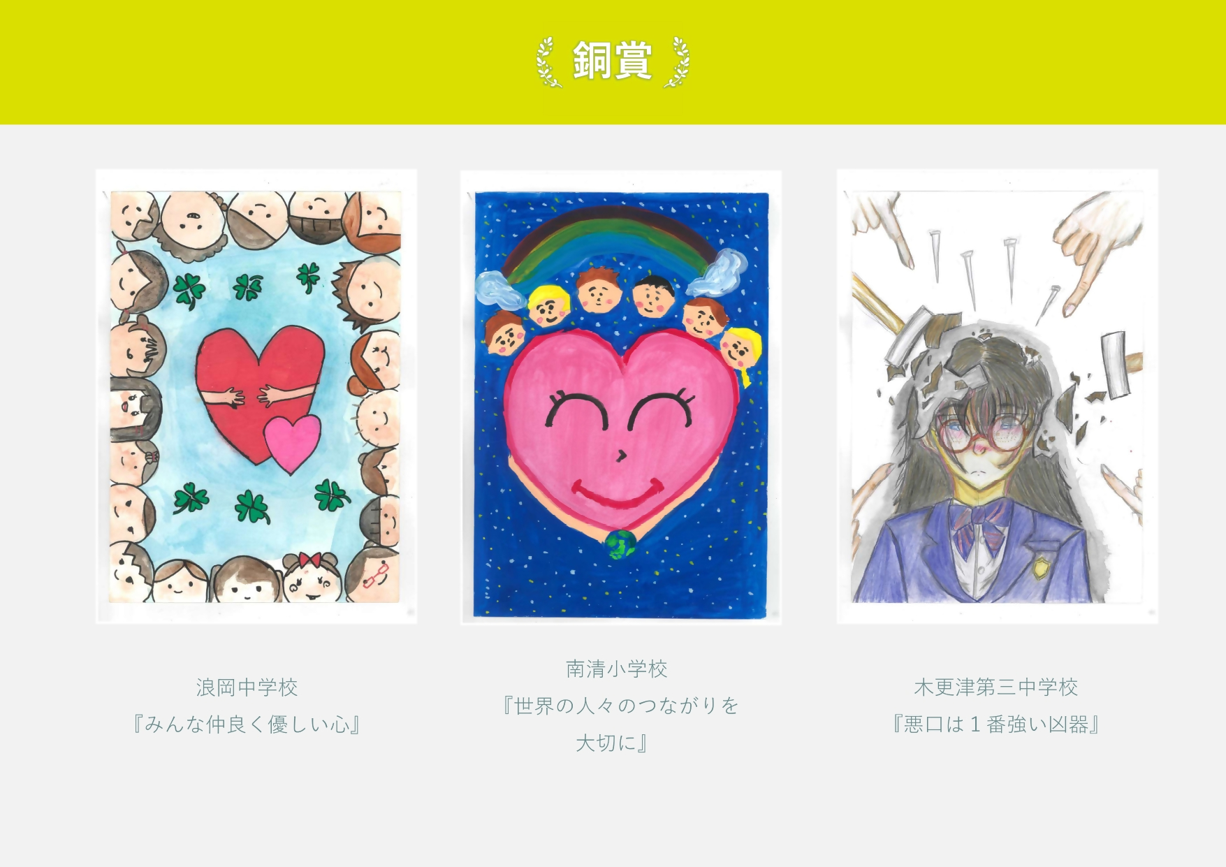 銅賞 波岡中学校 作品名「みんな仲良く優しい心」たくさんの人が囲み手をつなごうとしている絵 南清小学校 作品名「世界の人々のつながりを大切に」巨大なハートの上に人々の顔がある絵 木更津第三中学校 作品名「悪口は一番強い凶器」指さされ釘を投げられる女生徒の絵