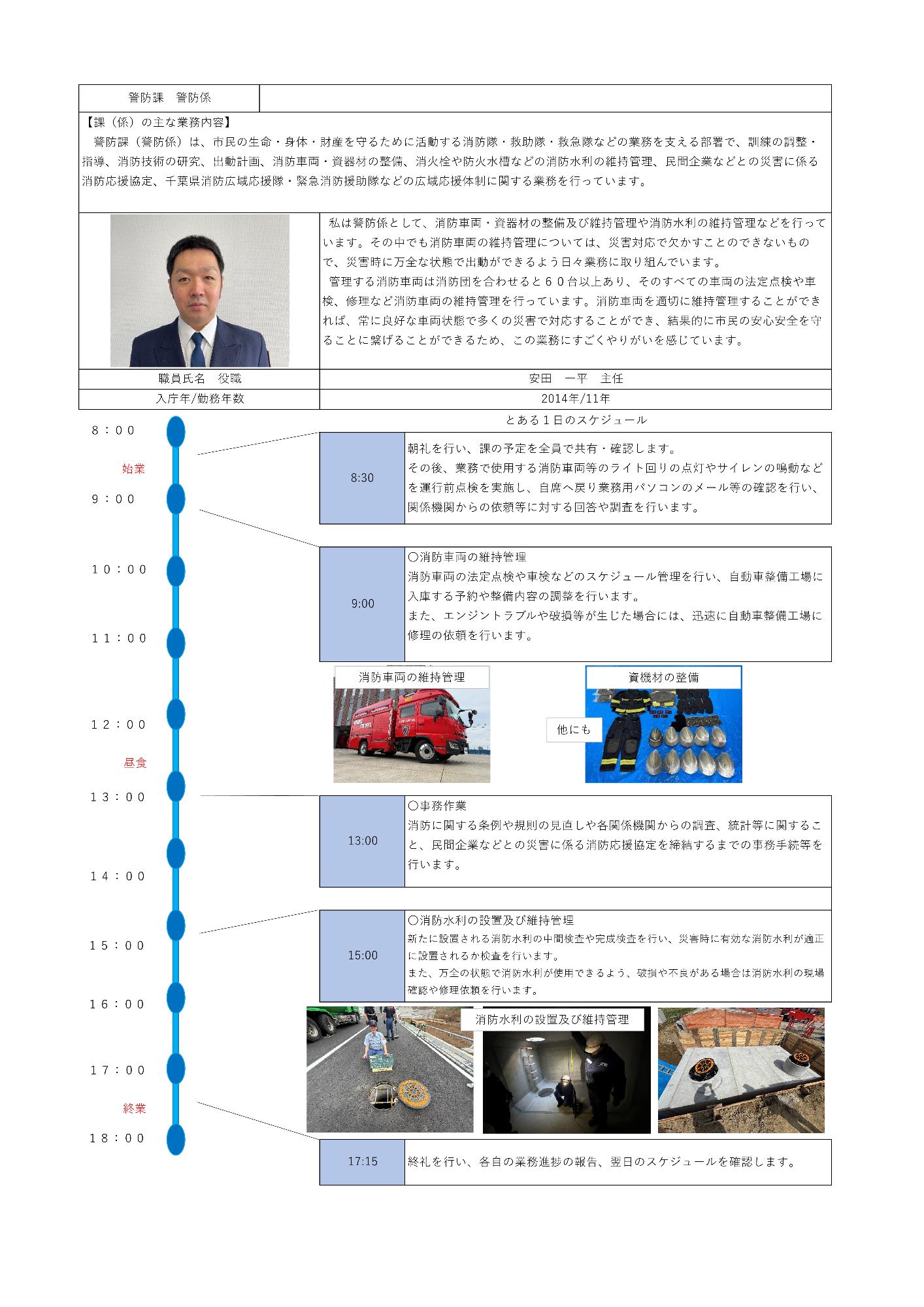 全体の構成時警防課警防係の業務紹介資料です。上部に主な業務内容、中央に職員の写真とコメント、プロフィール（安田一平主任、2014年入庁、勤続11年）、下部に「とある1日のスケジュール」がタイムライン形式で記載されています。顔写真と仕事風景時左上の写真には、スーツ姿の男性職員が正面を向いて立っている姿が収められています。スケジュールの写真時タイムライン内には、赤い消防車が写る「消防車両の維持管理」、ヘルメットや資器材が整然と並べられた「資器材の整備」、マンホールや地下設備を点検する「消防水利の設置及び維持管理」の写真が掲載されています。警防課警防係の主な業務内容警防課（警防係）は、市民の生命、身体、財産を守るために活動する消防隊、救助隊、救急隊などの業務を支える部署で、訓練の調整、指導、消防技術の研究、出動計画、消防車両、資器材の整備、消火栓や防火水槽などの消防水利の維持管理、民間企業などとの災害に係る消防応援協定、千葉県消防広域応援隊、緊急消防援助隊などの広域応援体制に関する業務を行っています。私は警防係として、消防車両、資器材の整備及び維持管理や消防水利の維持管理などを行っています。その中でも消防車両の維持管理については、災害対応で欠かすことのできないもので、災害時に万全な状態で出動ができるよう日々業務に取り組んでいます。管理する消防車両は消防団を合わせると60台以上あり、そのすべての車両の法定点検や車検、修理など消防車両の維持管理を行っています。消防車両を適切に維持管理することができれば、常に良好な車両状態で多くの災害で対応することができ、結果的に市民の安心安全を守ることに繋げることができるため、この業務にすごくやりがいを感じています。職員氏名役職時安田一平主任入庁年、勤務年数時2014年、11年とある1日のスケジュール8時始業8時30朝礼を行い、課の予定を全員で共有、確認します。その後、業務で使用する消防車両等のライト回りの点灯やサイレンの鳴動などを運行前点検を実施し、自席へ戻り業務機能パソコンのメール等の確認を行い、関係機関からの依頼等に対する回答や調査を行います。9時消防車両の維持管理消防車両の法定点検や車検などのスケジュール管理を行い、自動車整備工場に入庫する予約や整備内容の調整を行います。また、エンジントラブルや破損等が生じた場合には、迅速に自動車整備工場に修理の依頼を行います。（写真時消防車両の維持管理、資器材の整備）12時昼食13時事務作業消防に関する条例や規則の見直しや関係機関からの調査、統計等に関すること、民間企業などとの災害に係る消防応援協定を締結するまでの事務手続等を行います。15時消防水利の設置及び維持管理新たに設置される消防水利の中間検査や完成検査を行い、災害時に有効な消防水利が適正に設置されるか検査を行います。また、万全の状態で消防水利が使用できるよう、破損や不良がある場合は消防水利の現場確認や修理依頼を行います。（写真時消防水利の設置及び維持管理）17時15終礼を行い、各自の業務進捗の報告、翌日のスケジュールを確認します。18時終業