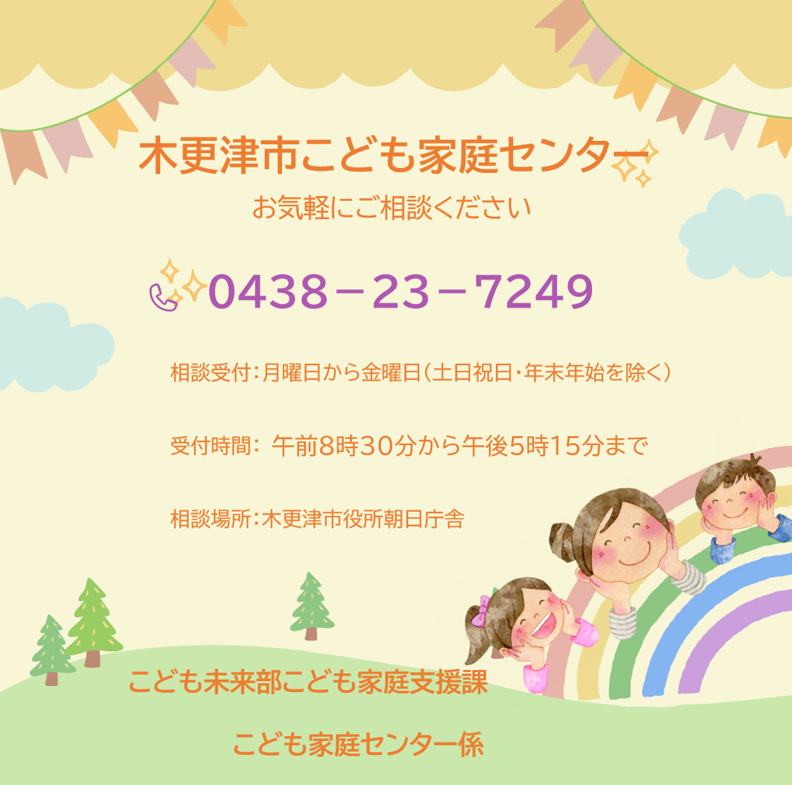 ご相談は木更津市こども家庭センターへお気軽にご相談ください。お電話番号0438－23－7249番へ。受付時間は月曜日から金曜日（土日祝日・年末年始を除く）受付時間は、午前8時30分から午後5時15分まで。相談場所は、木更津市役所朝日庁舎こども未来部こども家庭支援課こども家庭センター係へ