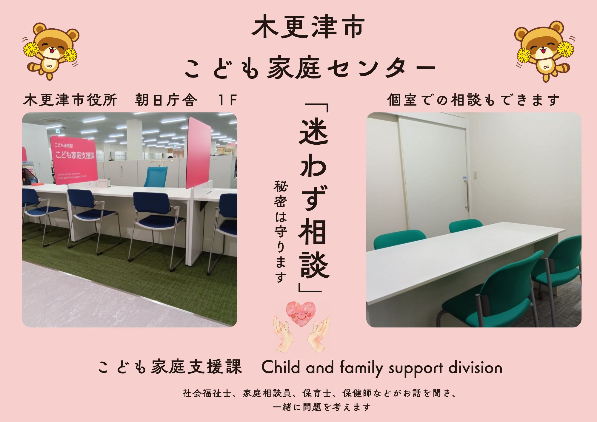 木更津市こども家庭センターは、社会福祉士、家庭相談員、保育士、保健師などがお話を聞き、一緒に問題を考えます。迷わずご相談ください。秘密は守ります。木更津市役所 朝日庁舎1階個室での相談もできます。