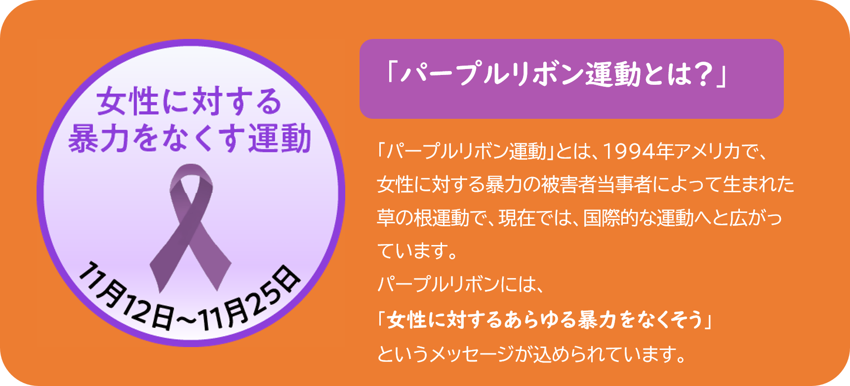 パープルリボン運動とは、1994年アメリカで女性に対する暴力を根絶するためにはじまりました。紫色のリボンに女性に対するあらゆる暴力をなくそうというメッセージが込められています。日本でも、毎年、11月12日から25日までを女性に対する暴力をなくす運動期間とし別名パープルリボン運動と呼んでいます。