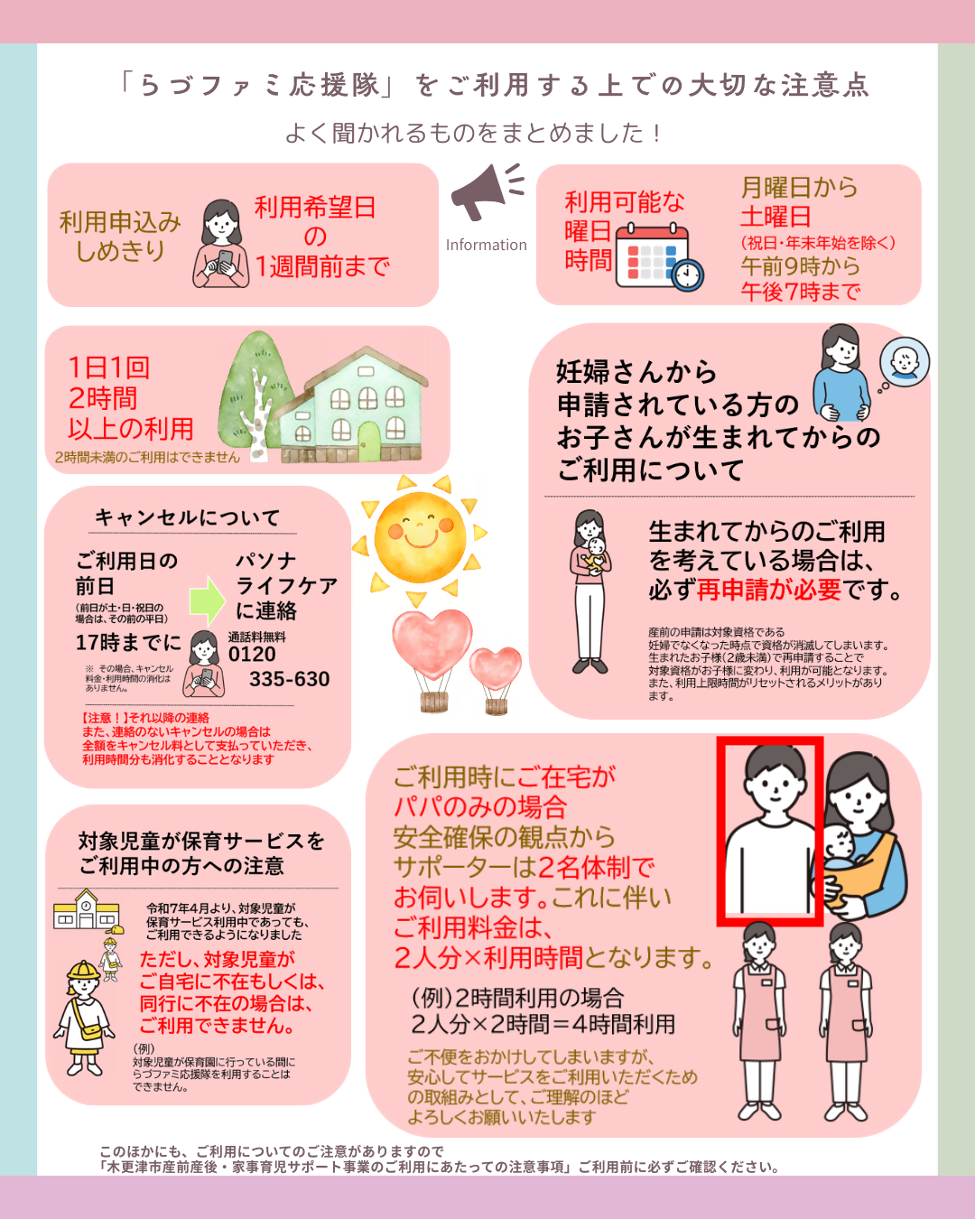 「らづふぁみ応援隊をご利用する上での大切な注意点」よく聞かれるものをまとめました！1．利用申込み締切りは利用希望日の1週間前まで。2．利用可能な曜日時間は月曜日から土曜日まで（ただし、祝日と年末年始を除きます）3．1日1回2時間以上の利用（2時間未満の利用はできません）4．キャンセルについてご利用日の前日（前日が、土日祝日の場合は、その前の平日）の17時までにパソナライフケアに直接ご連絡ください。通話料無料0120－335－630番。この場合は、キャンセル料金、利用時間の消化はありません。それ以降の時間でのキャンセルおよび連絡のないキャンセルにつきましては、全額キャンセル料として支払っていただきます。また、利用時間分も消化することとなります。5．妊婦さんから申請されている方のお子さんが生まれてからのご利用について生まれてからのご利用を考えている場合は、必ず再申請が必要です。産前の申請は、対象資格である妊婦でなくなった時点で資格が消滅してしまいます。生まれたお子様（2歳未満）で再申請することで、対象資格がお子様に変わり、利用が可能となります。また、利用上限時間がリセットされるメリットがあります。6．ご利用時にご在宅がパパのみの場合は、安全確保の観点からサポーターは2名体制でお伺いします。これに伴い、ご利用料金は、2人分&times;利用時間となります。（例）2時間利用の場合2人分&times;2時間=4時間利用となります。ご不便をおかけしてしまいますが、安心してサービスをご利用いただくための取組みとして、ご理解のほどよろしくお願いいたします。7．保育サービスをご利用中の方への注意令和7年4月より、対象児童が保育サービス利用中であっても、ご利用できるようになりました。ただし、対象児童がご自宅に不在もしくは同行に不在の場合は、ご利用できません。（例）対象児童が保育園に行っている間にらづファミ応援隊を利用することはできません。このほかにも、ご利用についてのご注意がありますので、「木更津市産前産後・家事育児サポート事業のご利用にあたっての注意事項をご利用前に必ずご確認ください。