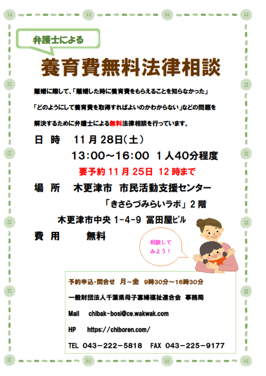 弁護士による養育費無料法律相談。離婚に際して、「離婚したときに養育費をもらえることを知らなかった」「どのようにして養育費を取得すればよいのかわからない」などの問題を解決するために弁護士による無料法律相談を行っています。日時11月28日（土曜日）午後1時から午後4時までひとり40分程度。要予約11月25日午後12時まで。場所は、木更津市市民活動支援センター「きさらづみらいラボ」2階。木更津市中央1－4－9冨田屋ビル。費用は無料です。予約申込・問い合わせは、月曜日から金曜日まで午前9時30分から午後4時30分まで。一般財団法人千葉県母子寡婦福祉連合会事務局 電話番号043－222－5818。